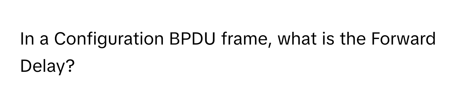 In a Configuration BPDU frame, what is the Forward Delay?