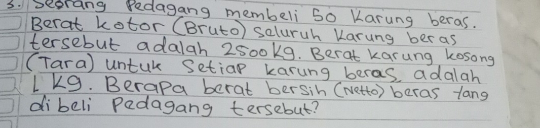 seorang Dedagang membeli 50 Karung beras. 
Berat kotor (Bruto) seluruh Karung beras 
tersebut adalah 2500k9. Berat karung kosong 
(Tara) untuk Setiap karung beras adalah
1k9. Berapa berat bersih (Netto) beras lang 
dibeli Padagang tersebut?