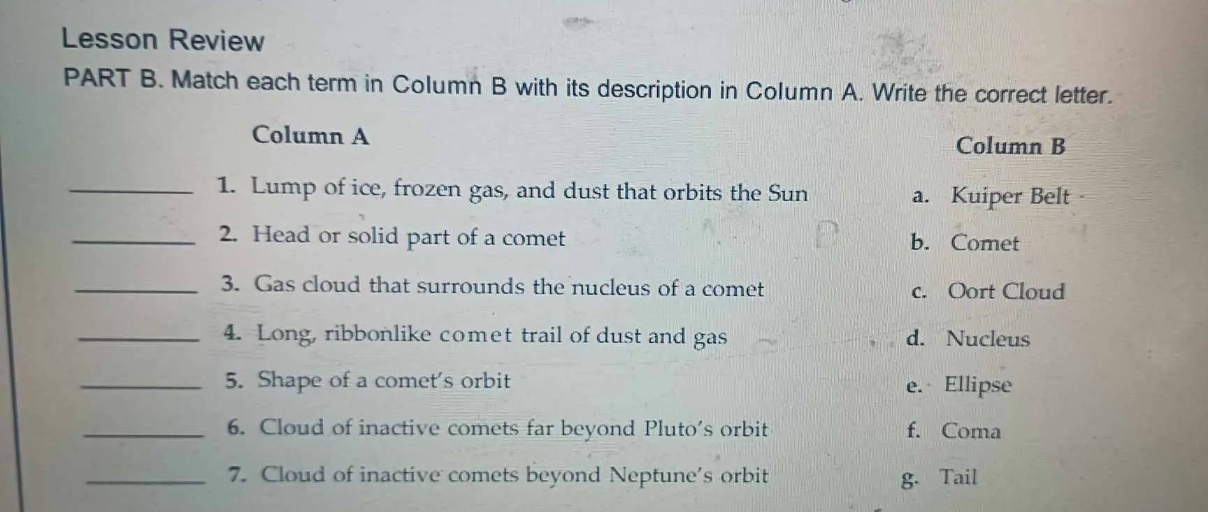 Lesson Review
PART B. Match each term in Column B with its description in Column A. Write the correct letter.
Column A
Column B
_1. Lump of ice, frozen gas, and dust that orbits the Sun a. Kuiper Belt
_2. Head or solid part of a comet b. Comet
_3. Gas cloud that surrounds the nucleus of a comet c. Oort Cloud
_4. Long, ribbonlike comet trail of dust and gas d. Nucleus
_5. Shape of a comet's orbit e. Ellipse
_6. Cloud of inactive comets far beyond Pluto's orbit f. Coma
_7. Cloud of inactive comets beyond Neptune's orbit g. Tail