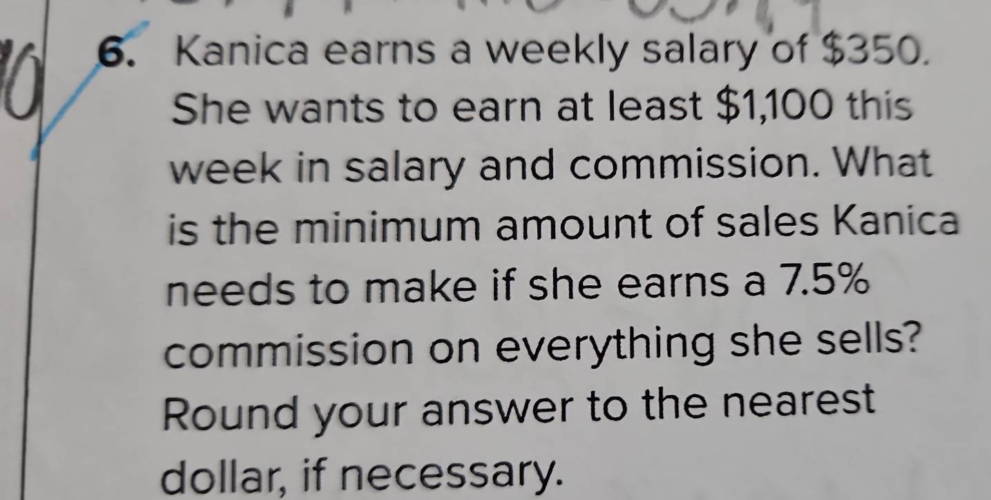 Kanica earns a weekly salary of $350. 
She wants to earn at least $1,100 this 
week in salary and commission. What 
is the minimum amount of sales Kanica 
needs to make if she earns a 7.5%
commission on everything she sells? 
Round your answer to the nearest 
dollar, if necessary.