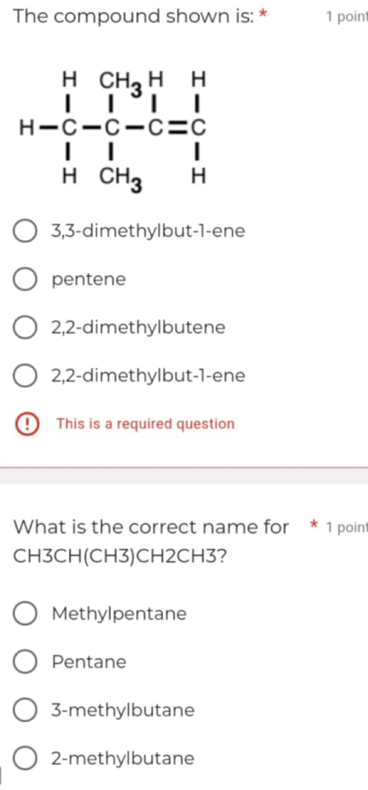 The compound shown is: * 1 point
3,3-dimethylbut-1-ene
pentene
2,2-dimethylbutene
2,2-dimethylbut-1-ene
9 This is a required question
What is the correct name for * 1 point
CH3CH(CH3)CH2CH3?
Methylpentane
Pentane
3-methylbutane
2-methylbutane