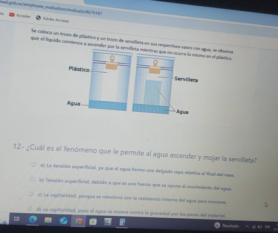 be Acceder Adobe Acrobat
Se coloca un trozo de plástico y un trozo de servilleta en sus respectivos vasos con agua, se observa
que el líquido comienza a ascender por lta mientras en el plástico,
12- ¿Cuál es el fenómeno que le permite al agua ascender y mojar la servilleta?
a) La tensión superficial, ya que el agua forma una delgada capa elástica al final del vaso.
b) Tensión superficial, debido a que es una fuerza que se opone al movimiento del agua.
c) La capilaridad, porque se relaciona con la resistencia interna del agua para moverse.
d) La capilaridad, pues el agua se mueve contra la gravedad por los poros del material.
Resultado