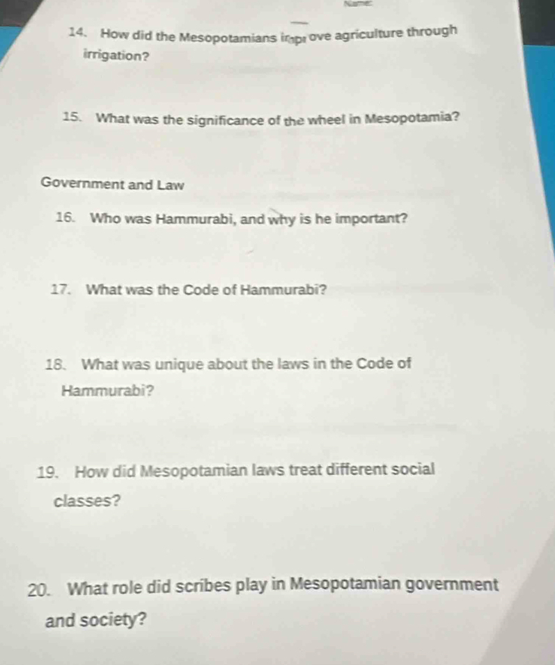 How did the Mesopotamians impove agriculture through 
irrigation? 
15. What was the significance of the wheel in Mesopotamia? 
Government and Law 
16. Who was Hammurabi, and why is he important? 
17. What was the Code of Hammurabi? 
18. What was unique about the laws in the Code of 
Hammurabi? 
19. How did Mesopotamian laws treat different social 
classes? 
20. What role did scribes play in Mesopotamian government 
and society?