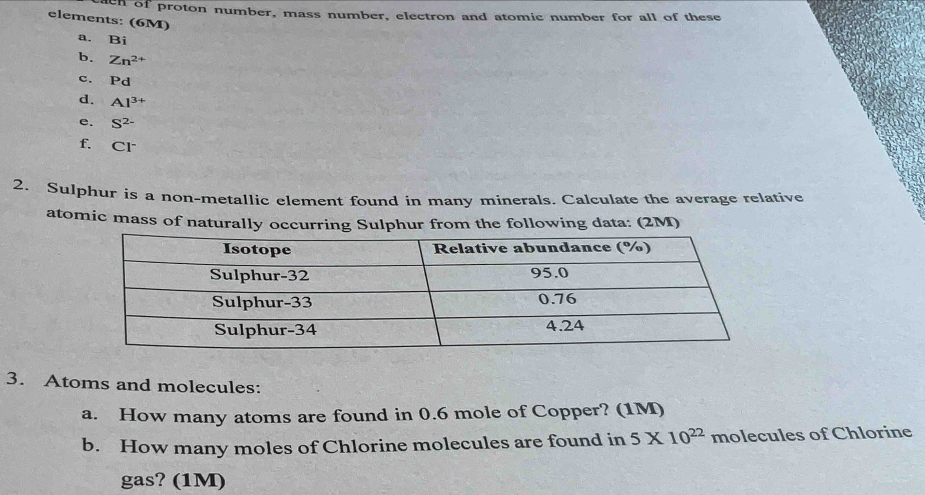 ten of proton number, mass number, electron and atomic number for all of these 
elements: (6M) 
a. Bi 
b. Zn^(2+)
c. Pd
d. Al^(3+)
e. S^(2-)
f. Cl^-
2. Sulphur is a non-metallic element found in many minerals. Calculate the average relative 
atomic mass of naturally occurring Sulphur from the following data: (2M) 
3. Atoms and molecules: 
a. How many atoms are found in 0.6 mole of Copper? (1M) 
b. How many moles of Chlorine molecules are found in 5* 10^(22) molecules of Chlorine 
gas? (1M)