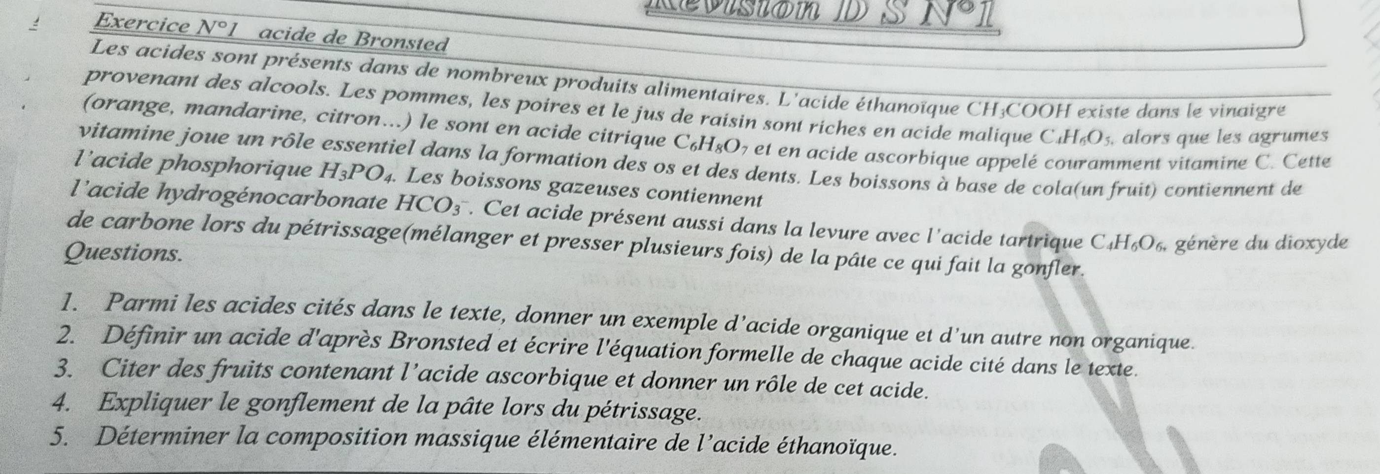 Kevisión D S N 
Exercice N°I acide de Bronsted 
Les acides sont présents dans de nombreux produits alimentaires. L'acide éthanoïque CH;COOH existe dans le vinaigre 
provenant des alcools. Les pommes, les poires et le jus de raisin sont riches en acide malique C _4H_6O_5. alors que les agrumes 
(orange, mandarine, citron...) le sont en acide citrique C_6H_8O_7 et en acide ascorbique appelé couramment vitamine C. Cette 
vitamine joue un rôle essentiel dans la formation des os et des dents. Les boissons à base de cola(un fruit) contiennent de 
l'acide phosphorique H_3PO_4. . Les boissons gazeuses contiennent 
l'acide hydrogénocarbonate HCO_3^-. Cet acide présent aussi dans la levure avec l'acide tartrique C_4H_6O_6. génère du dioxyde 
de carbone lors du pétrissage(mélanger et presser plusieurs fois) de la pâte ce qui fait la gonfler. 
Questions. 
1. Parmi les acides cités dans le texte, donner un exemple d’acide organique et d’un autre non organique. 
2. Définir un acide d'après Bronsted et écrire l'équation formelle de chaque acide cité dans le texte. 
3. Citer des fruits contenant l’acide ascorbique et donner un rôle de cet acide. 
4. Expliquer le gonflement de la pâte lors du pétrissage. 
5. Déterminer la composition massique élémentaire de l’acide éthanoïque.