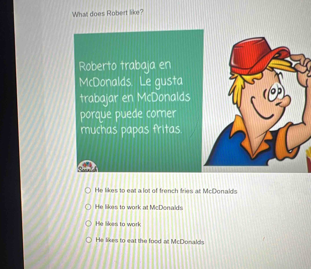 What does Robert like?
Roberto trabaja en
McDonalds. Le gusta
trabajar en McDonalds
porque puede comer
muchas papas fritas.
Soanish
He likes to eat a lot of french fries at McDonalds
He likes to work at McDonalds
He likes to work
He likes to eat the food at McDonalds