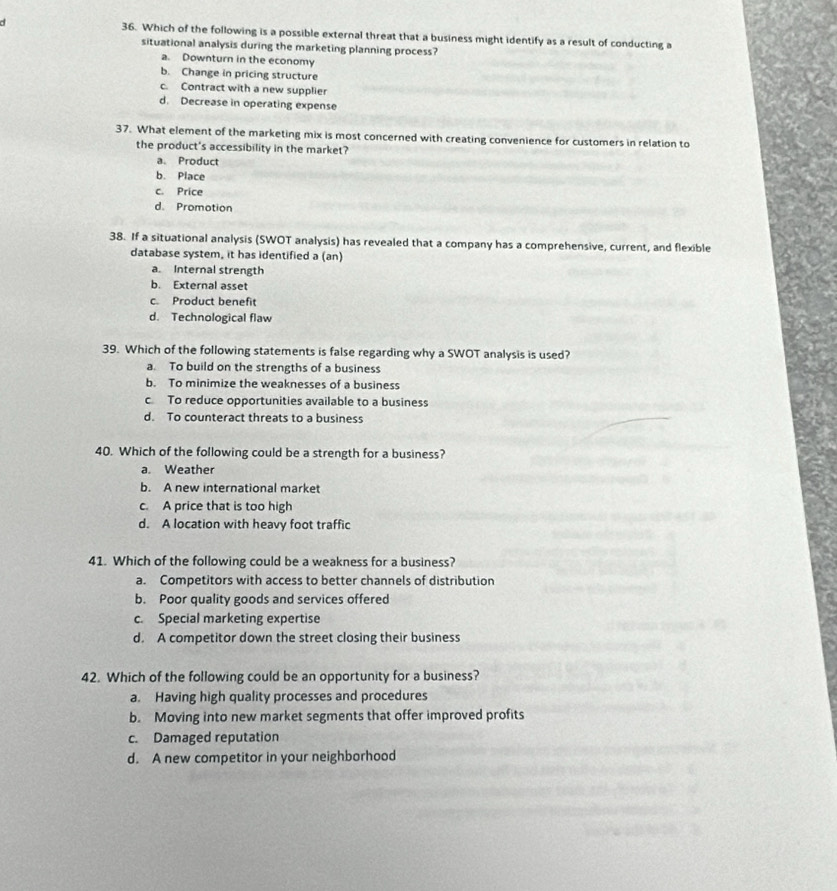 Which of the following is a possible external threat that a business might identify as a result of conducting a
situational analysis during the marketing planning process?
a. Downturn in the economy
b. Change in pricing structure
c. Contract with a new supplier
d. Decrease in operating expense
37. What element of the marketing mix is most concerned with creating convenience for customers in relation to
the product's accessibility in the market?
a. Product
b. Place
c. Price
d. Promotion
38. If a situational analysis (SWOT analysis) has revealed that a company has a comprehensive, current, and flexible
database system, it has identified a (an)
a. Internal strength
b. External asset
c. Product benefit
d. Technological flaw
39. Which of the following statements is false regarding why a SWOT analysis is used?
a. To build on the strengths of a business
b. To minimize the weaknesses of a business
c To reduce opportunities available to a business
d. To counteract threats to a business
40. Which of the following could be a strength for a business?
a. Weather
b. A new international market
c. A price that is too high
d. A location with heavy foot traffic
41. Which of the following could be a weakness for a business?
a. Competitors with access to better channels of distribution
b. Poor quality goods and services offered
c. Special marketing expertise
d. A competitor down the street closing their business
42. Which of the following could be an opportunity for a business?
a. Having high quality processes and procedures
b. Moving into new market segments that offer improved profits
c. Damaged reputation
d. A new competitor in your neighborhood