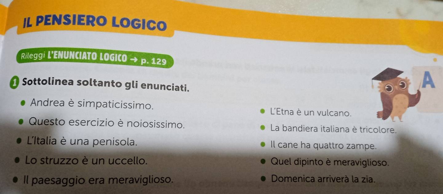 IL PENSIERO LOGICO 
Rileggi L’ENUNCIATO LOGICO p. 129
Sottolinea soltanto gli enunciati. 
A 
Andrea è simpaticissimo. L'Etna è un vulcano. 
Questo esercizio è noiosissimo. La bandiera italiana è tricolore. 
L'Iltalia è una penisola. Il cane ha quattro zampe. 
Lo struzzo è un uccello. Quel dipinto è meraviglioso. 
Il paesaggio era meraviglioso. Domenica arriverà la zia.