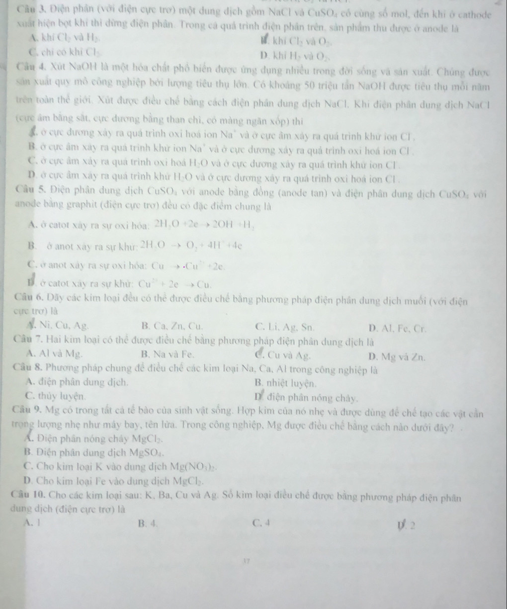 Điện phân (với điện cực trơ) một dung dịch gồm NaCl và CuSO₄ có cùng số mol, đến khi ở cathode
xuất hiện bọt khí thì dừng điện phân. Trong cá quả trình điện phân trên, sản phẩm thu được ở anode là
A. khí Cl_2 vì H_2.
khiCl_2 và O_2.
C. chỉ có khị Cl_2 D. khi H_2v O_2.
Câu 4, Xút NaOH là một hóa chất phổ biển được ứng dụng nhiều trong đời sống và sản xuất. Chúng được
sản xuất quy mô công nghiệp bởi lượng tiêu thụ lớn. Có khoảng 50 triệu tấn NaOH được tiêu thụ mỗi năm
trên toàn thể giới. Xút được điều chế bằng cách điện phần dung dịch NaCl. Khi điện phân dung dịch NaCl
(cực âm bằng sắt, cực dương bằng than chì, có màng ngăn xốp) thi
A, ở cực đương xây ra quá trình oxi hoá ion Na' và ở cực âm xảy ra quá trình khứ ion CF.
B. ở cực âm xây ra quá trình khử ion Na^+ và ở cực dương xáy ra quả trình oxi hoá ion Cl .
C. ở cực âm xảy ra quả trình oxi hoá H_2O và ở cực dương xây ra quá trình khử ion CF.
D. ở cực âm xáy ra quá trình khử H_2O và ở cực dương xây ra quá trình oxi hoá ion CL .
Câu 5. Điện phân dung dịch CuSO_4 với anode bằng đồng (anode tan) và điện phân dung dịch CuSO_4voi
anode bằng graphit (điện cực trơ) đều có đặc điểm chung là
A. ở catot xây ra sự oxi hỏa: 2H,O+2eto 2OH+H,
B. ở anot xây ra sự khử: 2H_3Oto O_2+4H^++4e
C. ở anot xây ra sự oxi hỏa: Cuto .Cu^-+2e.
D. ở catot xây ra sự khử: Cu^(2+)+2eto Cu
Câu 6. Dãy các kim loại đều có thể được điều chế bằng phương pháp điện phân dung dịch muối (với điện
cực trơ) là
A, Ni, Cu, Ag. B.Ca、Zn、Cu. C. Li. Ag. Sn. D. Al, Fe, Cr.
Câu 7. Hai kim loại có thể được điều chế bằng phương pháp điện phân dung dịch là
A. Al và Mg. B. Na và Fe. C. Cu và Ag. D. Mg và Zn.
Câu 8. Phương pháp chung để điều chế các kim loại Na, Ca, Al trong công nghiệp là
A. điện phân dung dịch. B. nhiệt luyện.
C. thủy luyện. D. diện phân nóng chảy.
Câu 9. Mg có trong tất cả tế bào của sinh vật sống. Hợp kim của nó nhẹ và được dùng để chế tạo các vật cần
trọng lượng nhẹ như máy bay, tên lửa. Trong công nghiệp, Mg được điều chế bằng cách nào dưới đây?
A. Điện phân nóng chây MgCl_2.
B. Điện phân dung dịch MgSO₄.
C. Cho kìm loại K vào dung dịch Mg(NO_3)_2
D. Cho kim loại Fe vào dung dịch MgCl_2.
Câu 10. Cho các kim loại sau: K, Ba, Cu và Ag. Số kim loại điều chế được bằng phương pháp điện phân
dung dịch (điện cực trợ) là
A. l B. 4. C. 4 p. 2
37