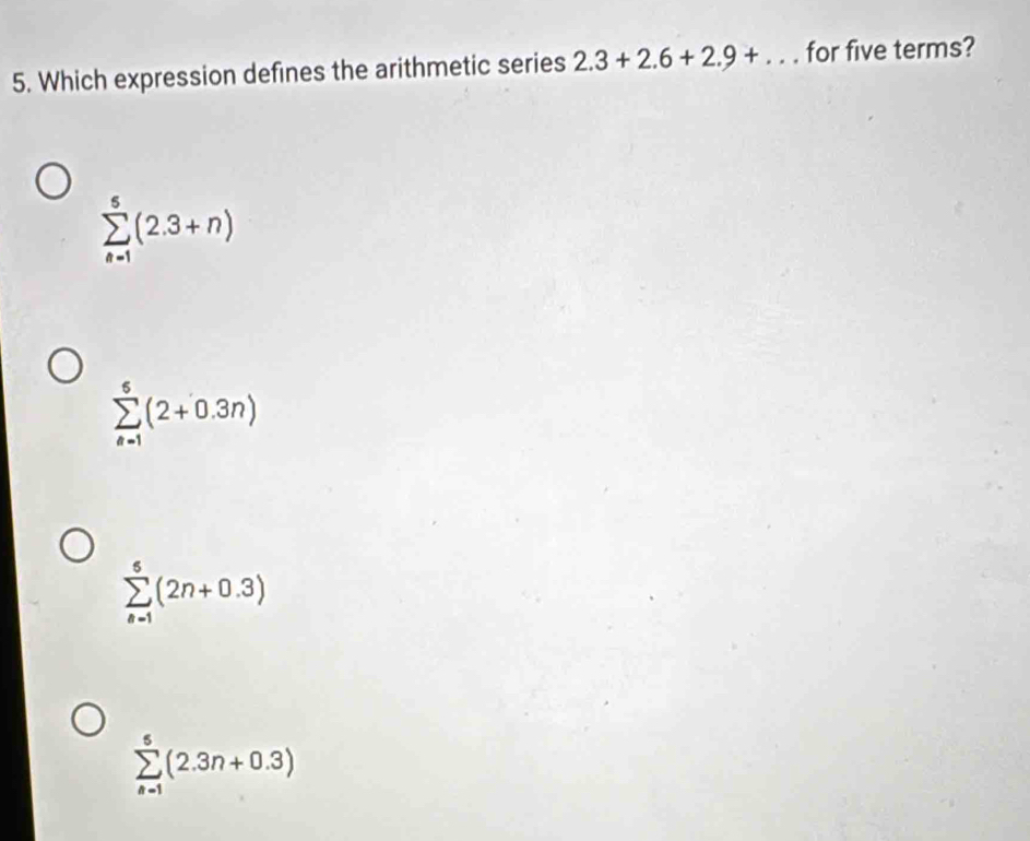 Which expression defines the arithmetic series 2.3+2.6+2.9+... for five terms?
sumlimits _(n=1)^5(2.3+n)
sumlimits _(n=1)^6(2+0.3n)
sumlimits _(n=1)^5(2n+0.3)
sumlimits _(n=1)^5(2.3n+0.3)