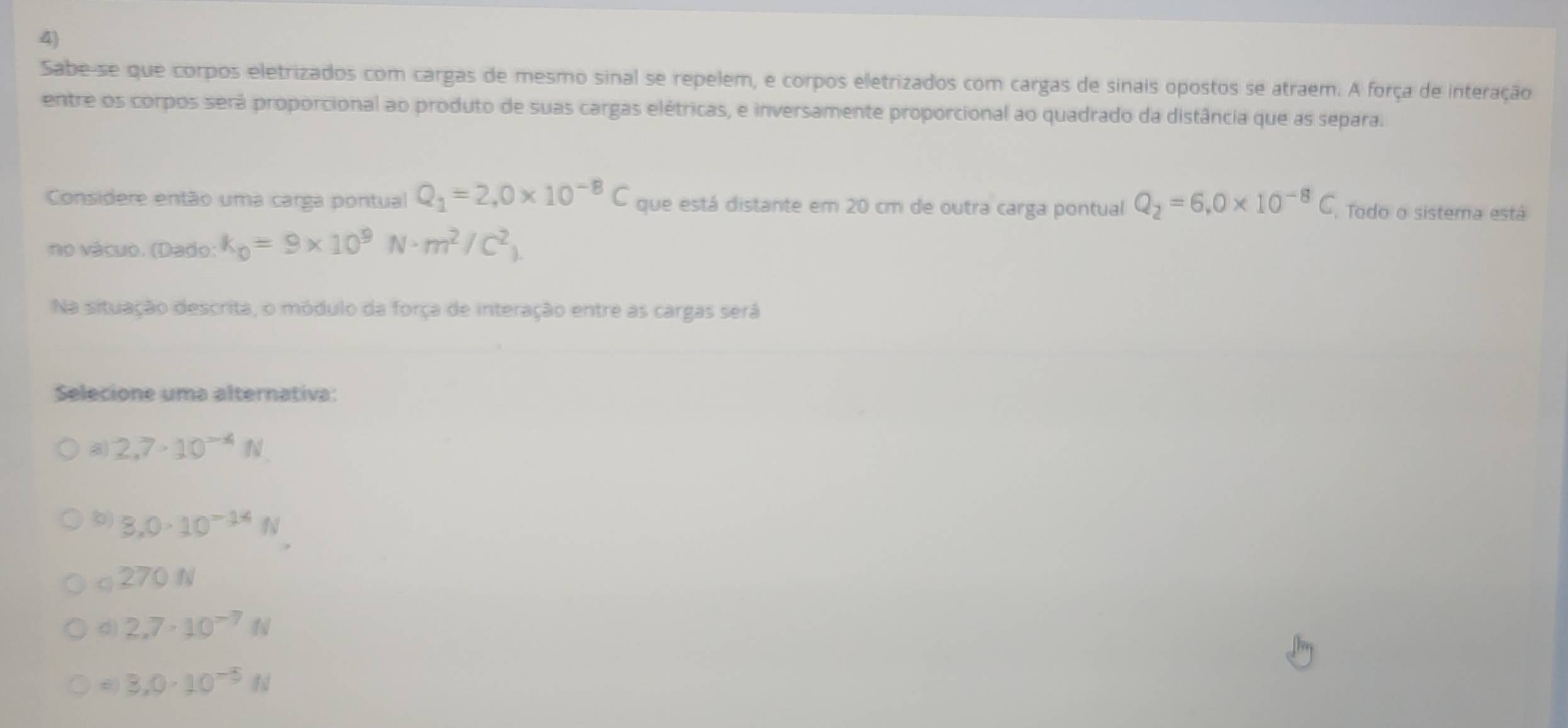 Sabe-se que corpos eletrizados com cargas de mesmo sinal se repelem, e corpos eletrizados com cargas de sinais opostos se atraem. A força de interação
entre os corpos será proporcional ao produto de suas cargas elétricas, e inversamente proporcional ao quadrado da distância que as separa.
Considere então uma carga pontual Q_1=2,0* 10^(-8)C que está distante em 20 cm de outra carga pontual Q_2=6.0* 10^(-8)C. Todo o sistema está
no vácuo. (Dado: k_0=9* 10^9N· m^2/C^2_1
Na situação descrita, o módulo da força de interação entre as cargas será
Selecione uma alternativa:
a 2,7· 10^(-4)N.
b) 8,0· 10^(-14)N
C 270 N
d) 2.7· 10^(-7)N
e 3.0· 10^(-5)N