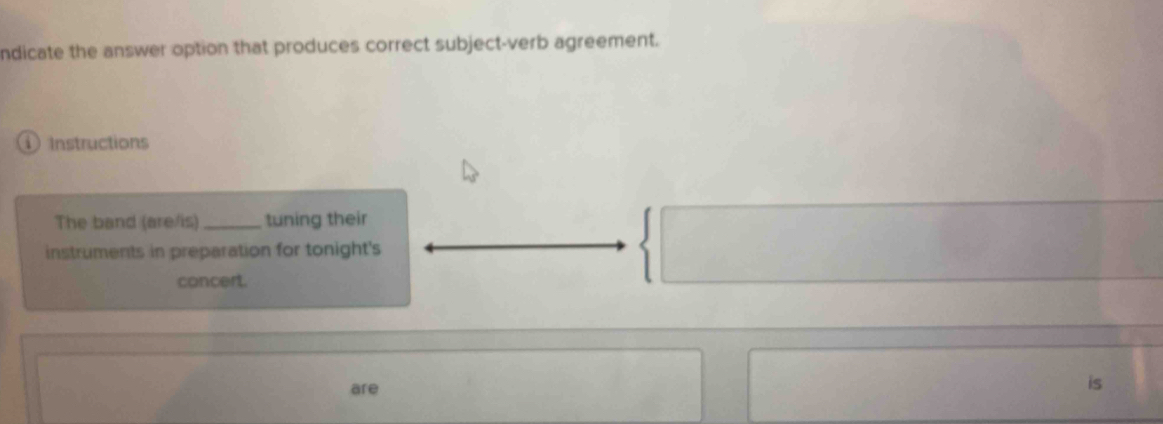 ndicate the answer option that produces correct subject-verb agreement. 
① Instructions 
The band (are/is) _tuning their 
instruments in preparation for tonight's 
concert. 
are 
is