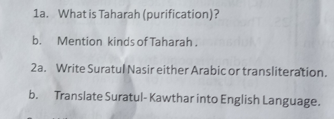 What is Taharah (purification)? 
b. Mention kinds of Taharah . 
2a. Write Suratul Nasir either Arabic or transliteration. 
b. Translate Suratul- Kawthar into English Language.