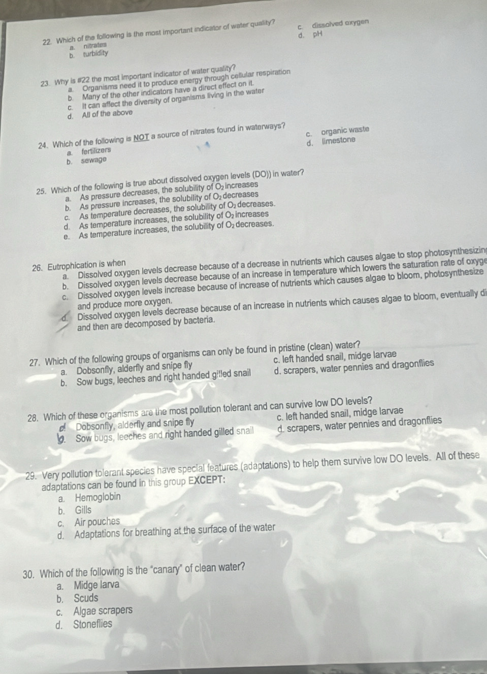 Which of the following is the most important indicator of water quality? c. dissolved oxygen
b. turbidity a. nitrates d. pH
23. Why is #22 the most important indicator of water quality?
a. Organisms need it to produce energy through cellular respiration
b. Many of the other indicators have a direct effect on it.
c. It can affect the diversity of organisms living in the water
d. All of the above
24. Which of the following is NOT a source of nitrates found in waterways?
a. fertilizers c. organic waste
d. limestone
b. sewage
25. Which of the following is true about dissolved oxygen levels (DO)) in water?
a. As pressure decreases, the solubility of O increases
b. As pressure increases, the solubility of O_2 decreases
c. As temperature decreases, the solubility of O decreases.
d. As temperature increases, the solubility of O₂ increases
e. As temperature increases, the solubility of O decreases.
a. Dissolved oxygen levels decrease because of a decrease in nutrients which causes algae to stop photosynthesizin
26. Eutrophication is when
b. Dissolved oxygen levels decrease because of an increase in temperature which lowers the saturation rate of oxyge
c. Dissolved oxygen levels increase because of increase of nutrients which causes algae to bloom, photosynthesize
and produce more oxygen.
d. Dissolved oxygen levels decrease because of an increase in nutrients which causes algae to bloom, eventually di
and then are decomposed by bacteria.
27. Which of the following groups of organisms can only be found in pristine (clean) water?
a. Dobsonfly, alderfly and snipe fly c. left handed snail, midge larvae
b. Sow bugs, leeches and right handed gilled snail d. scrapers, water pennies and dragonflies
28. Which of these organisms are the most pollution tolerant and can survive low DO levels?
! Dobsonfly, alderfly and snipe fly c. left handed snail, midge larvae
. Sow bugs, leeches and right handed gilled snail d. scrapers, water pennies and dragonflies
29. Very pollution tolerant species have special features (adaptations) to help them survive low DO levels. All of these
adaptations can be found in this group EXCEPT:
a. Hemoglobin
b. Gills
c. Air pouches
d. Adaptations for breathing at the surface of the water
30. Which of the following is the "canary” of clean water?
a. Midge larva
b. Scuds
c. Algae scrapers
d. Stoneflies