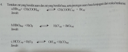 Tentukan zat yang bersifät asam dan zat yang bersifät basa, serta pasangan asam basa konjugasi dari reaksi berikut ini;
aHBr_(x)+Cy)OO+CH_3COOH_(xy to CH_(OOH)_2(a)++Br_)
Jawatx
hHBrO_4w)+H_2+H_2O_0 to HO'_iv+BiOi_i(v)
Jawab: 
C. HCO_(3(a))^-+H_2O_6O_- Longleftrightarrow OH_(x)+H_2CO_M(x)
Jawalbx