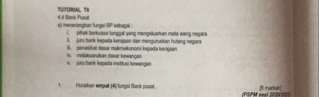 TUTORIAL TB
4.4 Bank Pusat
a) menerangkan fungsi BP sebagai :
i. pihak berkuasa tunggal yang mengeluarkan mata wang negara
l. juru bank kepada kerajaan dan menguruskan hutang negara. penasihat dasar makroekonomí kepada kerajaan
iv. melaksanakan dasar kewangan
v. juru bank kepada institusi kewangan
1. Huraikan empat (4) fungsi Bank pusat. [8 markah]
(PSPM sesi 2020/2021)