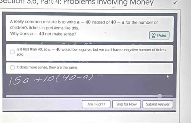 Section 3.6, Part 4: Problems Involving Money
A really common mistake is to write a-40 Instead of 40-a for the number of
children's tickets in problems like this.
Why does a-40 not make sense? 1 Point
a is less than 40, soa-40 would be negative, but we can't have a negative number of tickets
sold
It does make sense, they are the same.
Am I Right? Skip for Now Submit Answer