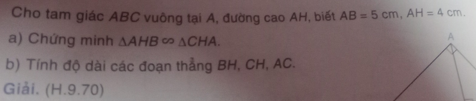 Cho tam giác ABC vuông tại A, đường cao AH, biết AB=5cm, AH=4cm. 
a) Chứng minh △ AHB∈fty △ CHA. 
b) Tính độ dài các đoạn thẳng BH, CH, AC. 
Giải. (H.9.70)