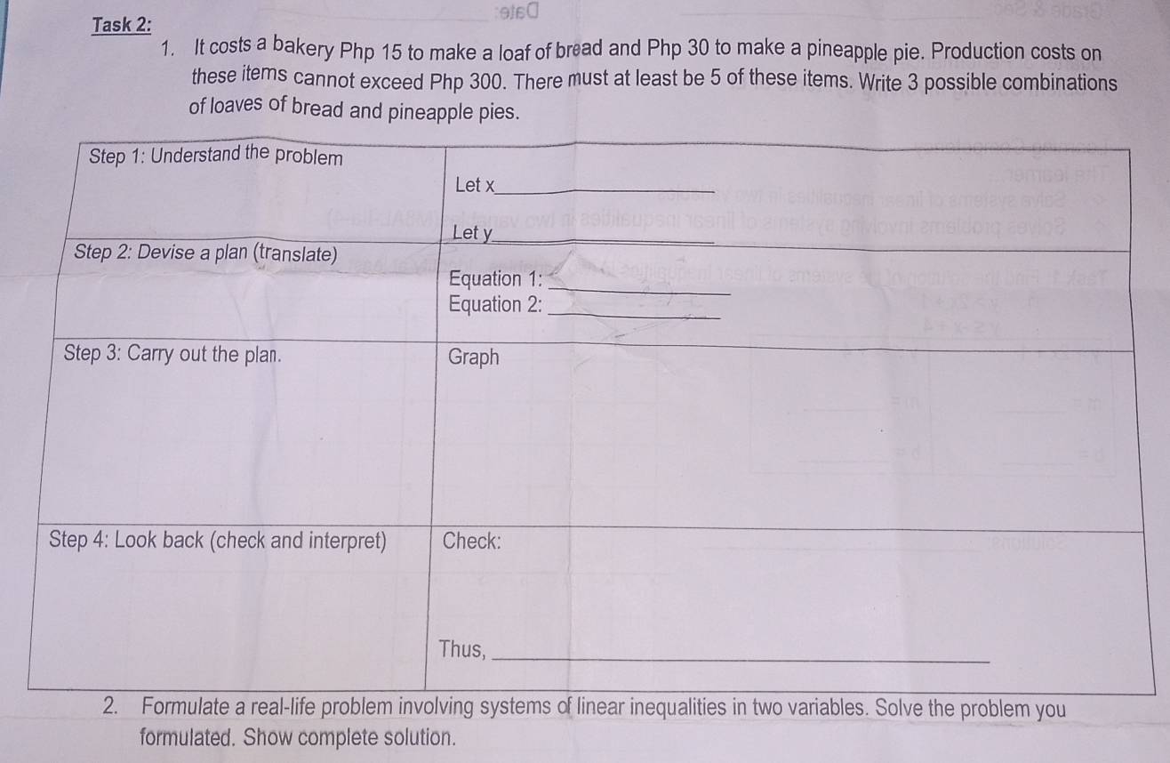 Task 2: 
1. It costs a bakery Php 15 to make a loaf of bread and Php 30 to make a pineapple pie. Production costs on 
these items cannot exceed Php 300. There must at least be 5 of these items. Write 3 possible combinations 
of loaves of bread and pineapple pies. 
formulated. Show complete solution.