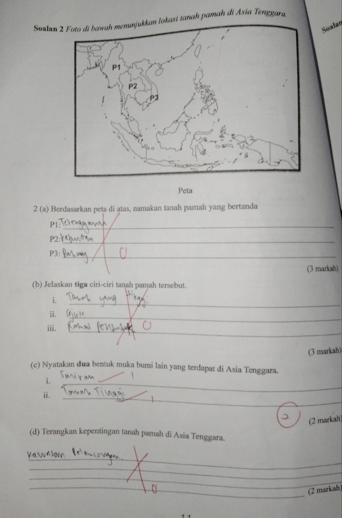 Sozlan kasi tanah pamah di Asia Tenggara. 
Soalar 
Peta 
2 (a) Berdasarkan peta di atas, namakan tanah pamah yang bertanda 
P1:_ 
P2:_ 
P3:_ 
(3 markah) 
(b) Jelaskan tiga ciri-ciri tanah pamah tersebut. 
i. 
_ 
ii._ 
iii._ 
(3 markah) 
(c) Nyatakan đua bentuk muka bumi lain yang terdapat di Asia Tenggara. 
i. 
ii. 
_ 
_ 
__ 
_ 
Q 
(2 markah) 
(d) Terangkan kepentingan tanah pamah di Asia Tenggara. 
_ 
_ 
_ 
_(2 markah)