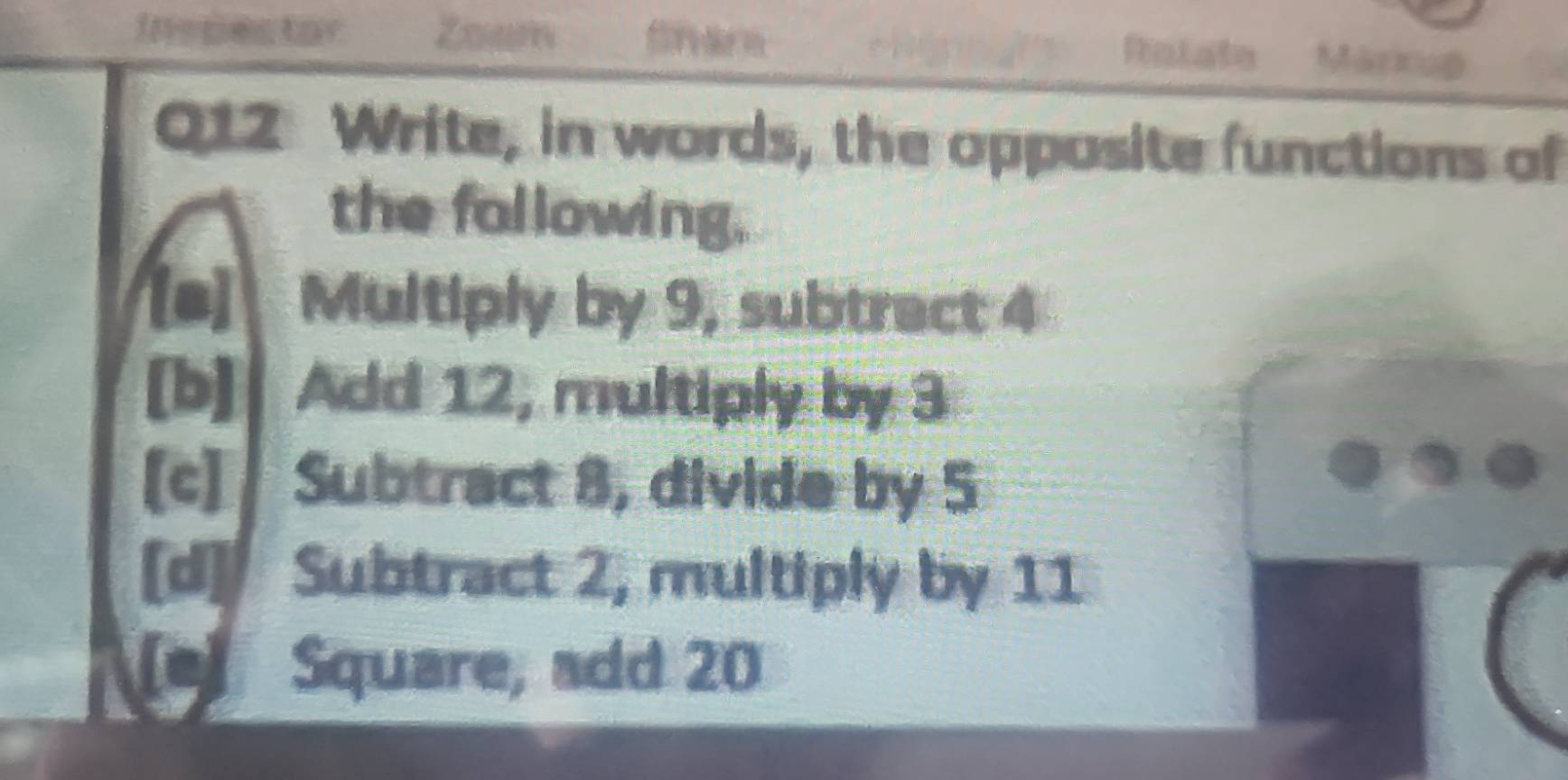 Inspestor Zoam Ralate Märkup 
Q12 Write, in words, the opposite functions of 
the following. 
[a] Multiply by 9, subtract 4
[b] Add 12, multiply by 3
[c] Subtract 8, divide by 5
[d] Subtract 2, multiply by 11
Square, add 20