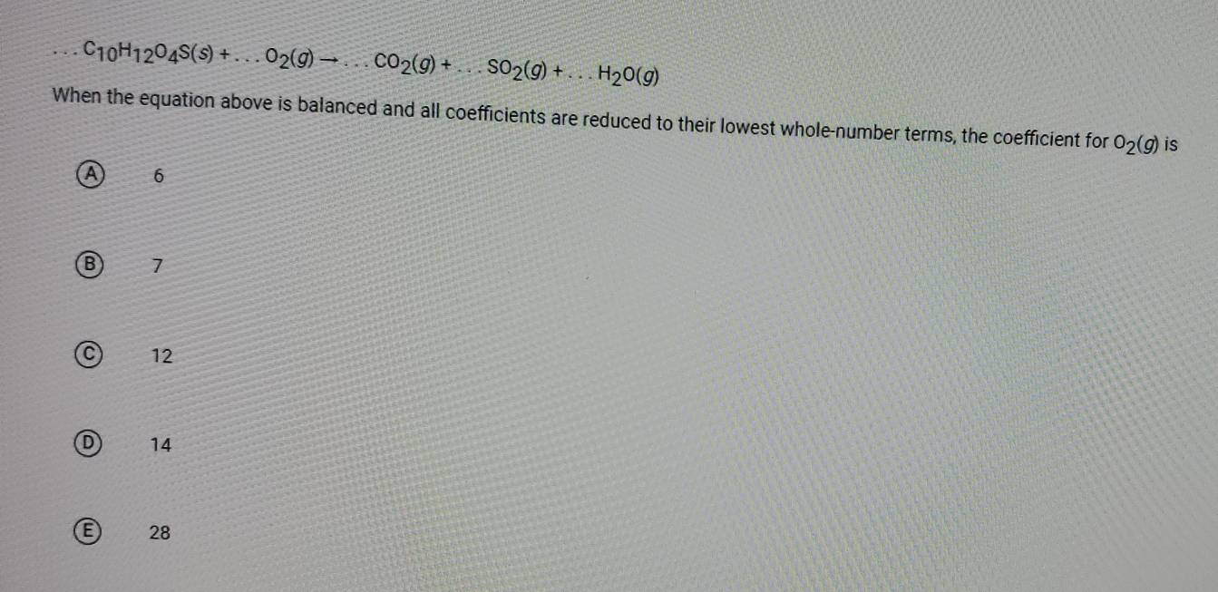 ...C_10H_12O_4S(s)+...O_2(g)to ...CO_2(g)+...SO_2(g)+...H_2O(g)
When the equation above is balanced and all coefficients are reduced to their lowest whole-number terms, the coefficient for O_2(g) is
A 6
7
12
D 14
E) 28