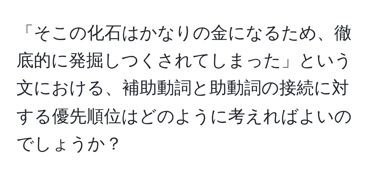 「そこの化石はかなりの金になるため、徹底的に発掘しつくされてしまった」という文における、補助動詞と助動詞の接続に対する優先順位はどのように考えればよいのでしょうか？