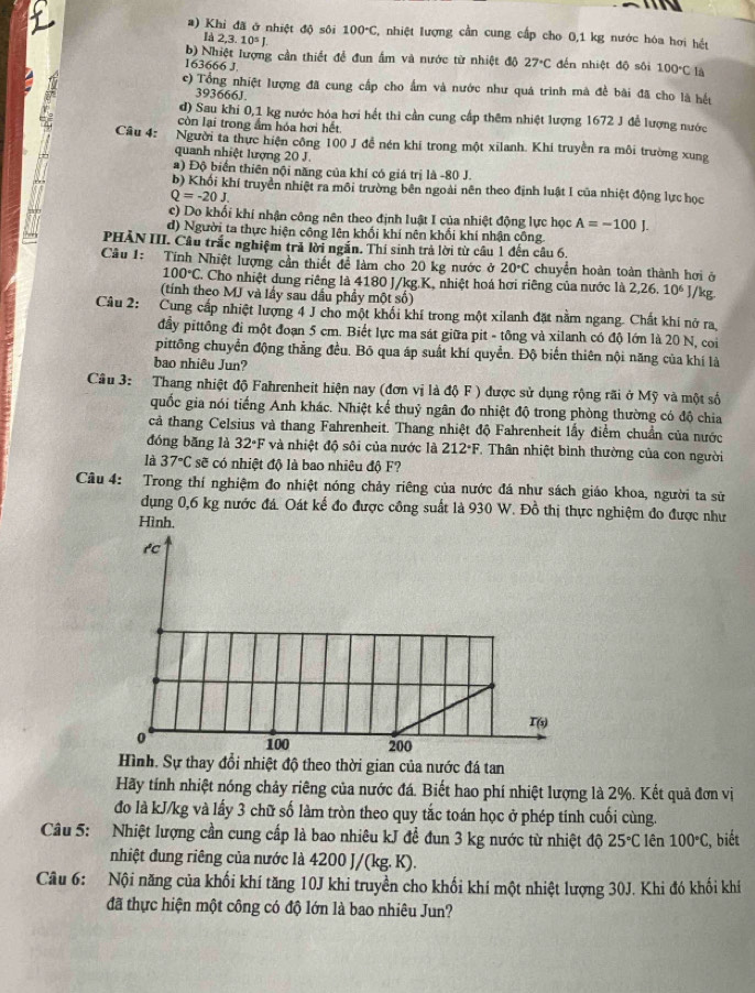 Khi đã ở nhiệt độ sôi 100°C C, nhiệt lượng cần cung cấp cho 0,1 kg nước hóa hơi hết
ld2,3.10^5J.
b) Nhiệt lượng cần thiết để đun ấm và nước từ nhiệt độ 27°C đến nhiệt độ sôi 100°C là
163666 J.
c) Tổng nhiệt lượng đã cung cấp cho ẩm và nước như quá trình mà đề bài đã cho là hết
393666J.
d) Sau khi 0,1 kg nước hóa hơi hết thi cần cung cấp thêm nhiệt lượng 1672 J để lượng nước
còn lại trong ẩm hóa hơi hết
Câu 4: Người ta thực hiện công 100 J đề nén khí trong một xilanh. Khi truyền ra môi trường xung
quanh nhiệt lượng 20 J.
a) Độ biển thiên nội năng của khí có giá trị là -80 J.
b) Khối khí truyền nhiệt ra môi trường bên ngoài nên theo định luật I của nhiệt động lực học
Q=-20J.
c) Do khối khí nhận công nên theo định luật I của nhiệt động lực học A=-100J.
đd) Người ta thực hiện công lên khối khí nên khối khí nhận công
PHẢN III. Câu trắc nghiệm trả lời ngắn. Thi sinh trả lời từ câu 1 đến câu 6.
Câu 1: Tính Nhiệt lượng cần thiết để làm cho 20 kg nước ở 20°C chuyển hoàn toàn thành hơi ở
100°C Cho nhiệt dung riêng là 4180 J/kg.K, nhiệt hoá hơi riêng của nước là 2,26 10^6 ]/kg
(tính theo MJ và lầy sau dầu phầy một số)
Câu 2: Cung cấp nhiệt lượng 4 J cho một khổi khí trong một xilanh đặt nằm ngang. Chất khí nở ra
đầy pittông đi một đoạn 5 cm. Biết lực ma sát giữa pit - tông và xilanh có độ lớn là 20 N, coi
pittông chuyển động thẳng đều. Bō qua áp suất khí quyển. Độ biển thiên nội năng của khí là
bao nhiêu Jun?
Câu 3: Thang nhiệt độ Fahrenheit hiện nay (đơn vị là độ F ) được sử dụng rộng rãi ở Mỹ và một số
quốc gia nói tiếng Anh khác. Nhiệt kế thuỷ ngân đo nhiệt độ trong phòng thường có độ chia
cả thang Celsius và thang Fahrenheit. Thang nhiệt độ Fahrenheit lấy điểm chuẩn của nước
đóng bǎng là 32°F * và  nhiệt độ sôi của nước là 212°F * Thân nhiệt bình thường của con người
là 37°Csoverline e * có nhiệt độ là bao nhiêu độ F?
Câu 4: Trong thí nghiệm đo nhiệt nóng chảy riêng của nước đá như sách giáo khoa, người ta sử
dụng 0,6 kg nước đá. Oát kế đo được công suất là 930 W. Đồ thị thực nghiệm đo được như
Hình.
Hình. Sự thay đổi nhiệt độ theo thời gian của nước đá tan
Hãy tính nhiệt nóng chảy riêng của nước đá. Biết hao phí nhiệt lượng là 2%. Kết quã đơn vị
đo là kJ/kg và lấy 3 chữ số làm tròn theo quy tắc toán học ở phép tinh cuối cùng.
Câu 5: Nhiệt lượng cần cung cấp là bao nhiêu kJ đề đun 3 kg nước từ nhiệt độ 25°C lên 100°C :, biết
nhiệt dung riêng của nước là 4200 J/(kg. K).
Câu 6: Nội năng của khối khí tăng 10J khi truyền cho khối khí một nhiệt lượng 30J. Khi đó khối khí
đã thực hiện một công có độ lớn là bao nhiêu Jun?