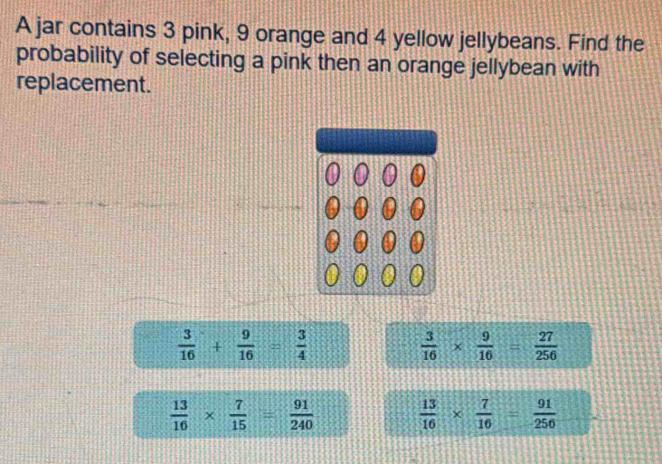 A jar contains 3 pink, 9 orange and 4 yellow jellybeans. Find the
probability of selecting a pink then an orange jellybean with
replacement.
 3/16 + 9/16 = 3/4 
 3/16 *  9/16 = 27/256 
 13/16 *  7/15 = 91/240 
 13/16 *  7/16 = 91/256 