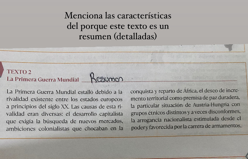 Menciona las características 
del porque este texto es un 
resumen (detalladas) 
TEXTO 2 
La Primera Guerra Mundial_ 
La Primera Guerra Mundial estalló debido a la conquista y reparto de África, el deseo de incre- 
rivalidad existente entre los estados europeos mento territorial como premisa de paz duradera, 
a principios del siglo XX. Las causas de esta ri- la particular situación de Austria-Hungría con 
validad eran diversas: el desarrollo capitalista grupos étnicos distintos y a veces disconformes, 
que exigía la búsqueda de nuevos mercados, la arrogancia nacionalista estimulada desde el 
ambiciones colonialistas que chocaban en la poder y favorecida por la carrera de armamentos,