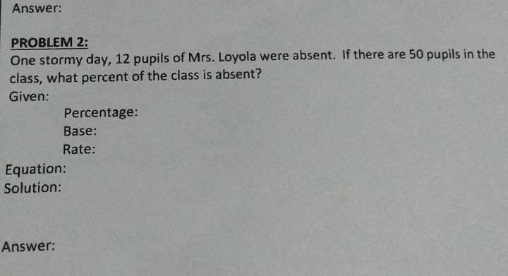 Answer: 
PROBLEM 2: 
One stormy day, 12 pupils of Mrs. Loyola were absent. If there are 50 pupils in the 
class, what percent of the class is absent? 
Given: 
Percentage: 
Base: 
Rate: 
Equation: 
Solution: 
Answer: