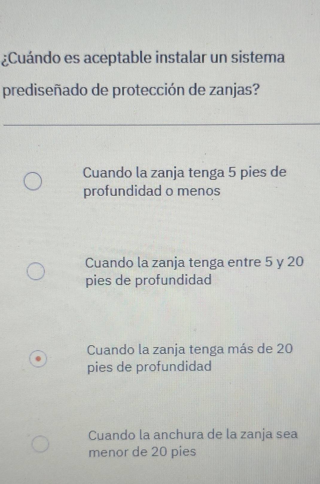 ¿Cuándo es aceptable instalar un sistema
prediseñado de protección de zanjas?
Cuando la zanja tenga 5 pies de
profundidad o menos
Cuando la zanja tenga entre 5 y 20
pies de profundidad
Cuando la zanja tenga más de 20
pies de profundidad
Cuando la anchura de la zanja sea
menor de 20 pies