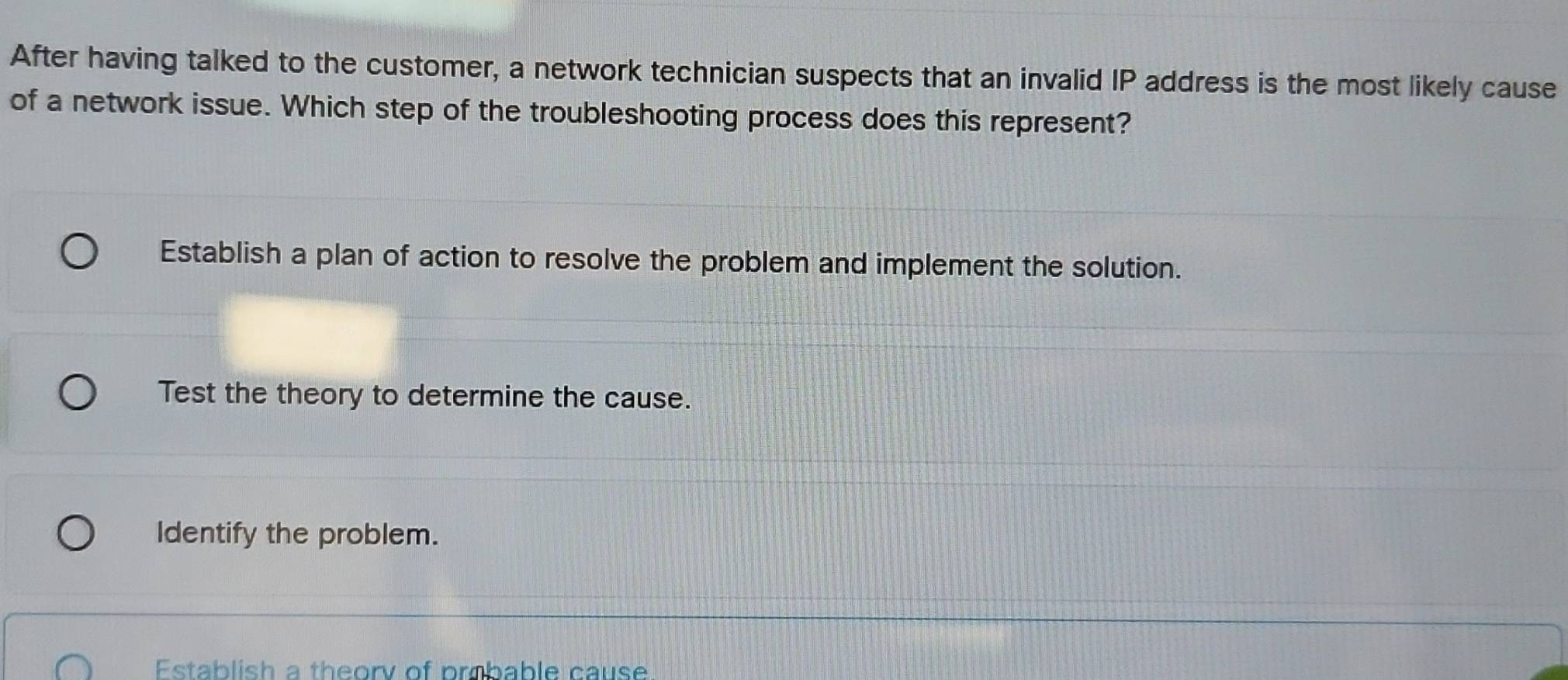 After having talked to the customer, a network technician suspects that an invalid IP address is the most likely cause
of a network issue. Which step of the troubleshooting process does this represent?
Establish a plan of action to resolve the problem and implement the solution.
Test the theory to determine the cause.
Identify the problem.
Establish a theorv of probable cause