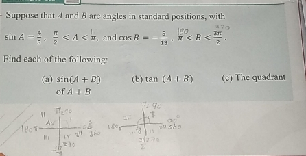 Suppose that A and B are angles in standard positions, with
sin A= 4/5 ,  π /2  , and cosβ=-, π . 
Find each of the following: 
(a) sin (A+B) (b) tan (A+B) (c) The quadrant 
of A+B