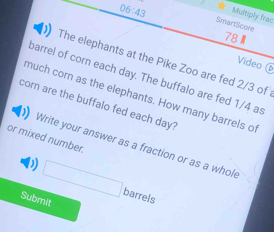 06:43 
Multiply frac 
SmartScore 
78 
The elephants at the Pike Zoo are fed 2/3 of 
Video 
barrel of corn each day. The buffalo are fed 1/4 as 
much corn as the elephants. How many barrels of 
corn are the buffalo fed each day? 
or mixed number. 
Write your answer as a fraction or as a whole^ barrels 
Submit