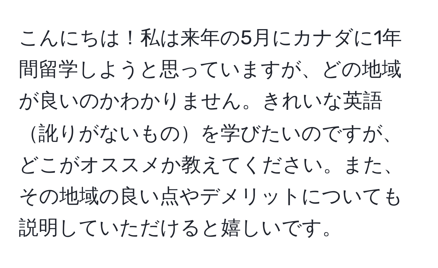 こんにちは！私は来年の5月にカナダに1年間留学しようと思っていますが、どの地域が良いのかわかりません。きれいな英語訛りがないものを学びたいのですが、どこがオススメか教えてください。また、その地域の良い点やデメリットについても説明していただけると嬉しいです。