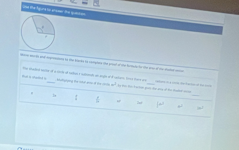 Use the figure to answer the question.
Move words and expressions to the blanks to complete the proof of the formula for the area of the shaded sector
The shaded sector of a circle of radius x subtends an angle of & radians. Since there are radians in a circle, the fraction of the circle
that is shaded is_ Multiplying the total area of the circle. π r^2 , by this this fraction gives the area of the shaded sector.
2π  θ /π    θ /2π   w 2* 0  1/2 θ r^2 θ r^2 _
20r^2