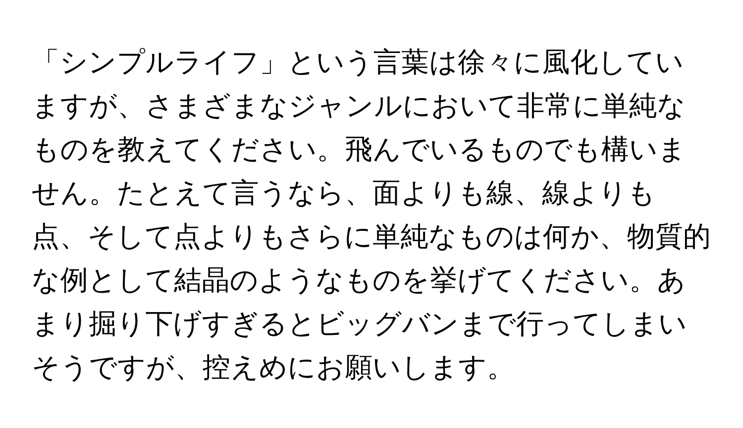 「シンプルライフ」という言葉は徐々に風化していますが、さまざまなジャンルにおいて非常に単純なものを教えてください。飛んでいるものでも構いません。たとえて言うなら、面よりも線、線よりも点、そして点よりもさらに単純なものは何か、物質的な例として結晶のようなものを挙げてください。あまり掘り下げすぎるとビッグバンまで行ってしまいそうですが、控えめにお願いします。