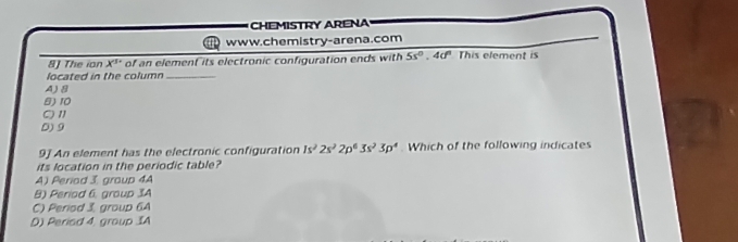 CHEMISTRY ARENA
www.chemistry-arena.com
8J The ion X'' of an element its electronic configuration ends with 5s^0.4d^0 This element is
located in the column_
A) 8
B) 10
C) 11
D) 9
9] An element has the electronic configuration Is^22s^22p^63s^23p^4. Which of the following indicates
its location in the periodic table?
A) Periad 3. group 4A
B) Period 6, group 3A
C) Period 3, group 6A
D) Period 4, group IA