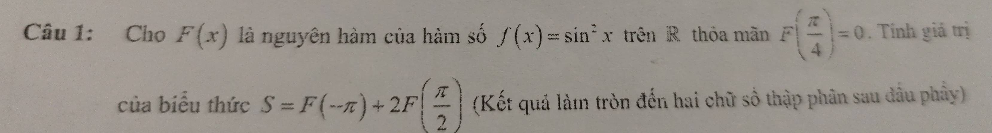 Cho F(x) là nguyên hàm của hàm số f(x)=sin^2x trên R thỏa mãn F( π /4 )=0. Tính giả trị 
của biểu thức S=F(-π )+2F( π /2 ) (Kết quả làm tròn đến hai chữ số thập phân sau dầu phây)