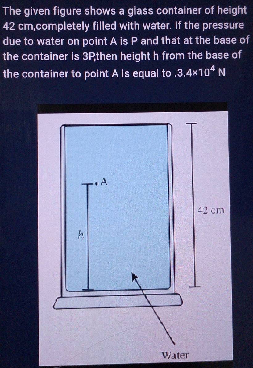 The given figure shows a glass container of height
42 cm,completely filled with water. If the pressure 
due to water on point A is P and that at the base of 
the container is 3Pthen height h from the base of 
the container to point A is equal to 3.4* 10^4N