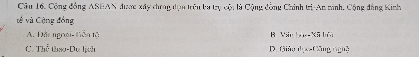 Cộng đồng ASEAN được xây dựng dựa trên ba trụ cột là Cộng đồng Chính trị-An ninh, Cộng đồng Kinh
tế và Cộng đồng
A. Đối ngoại-Tiền tệ B. Văn hóa-Xã hội
C. Thể thao-Du lịch D. Giáo dục-Công nghệ