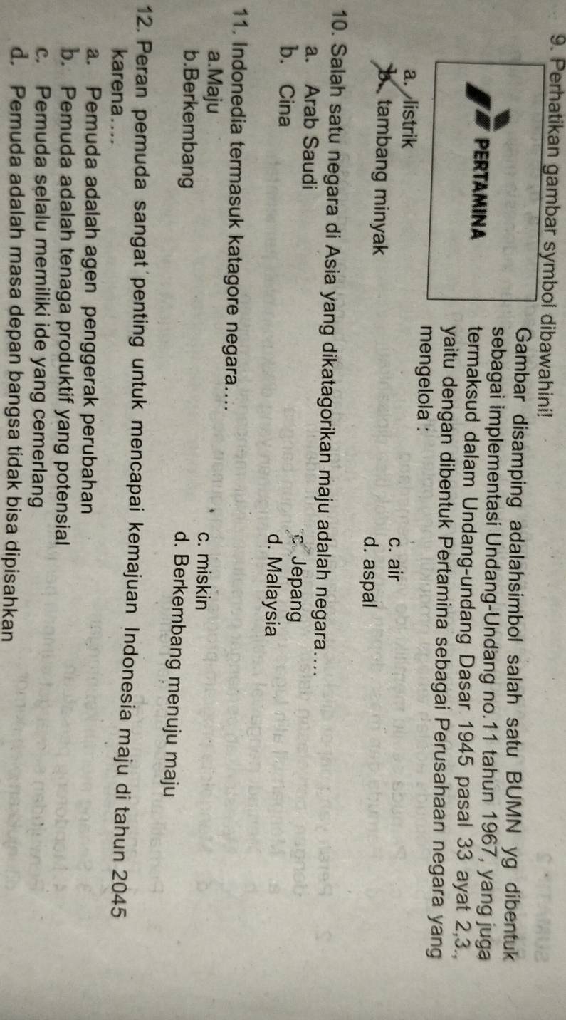 Perhatikan gambar symbol dibawahini!
Gambar disamping adalahsimbol salah satu BUMN yg dibentuk
sebagai implementasi Undang-Undang no. 11 tahun 1967, yang juga
PERTAMINA termaksud dalam Undang-undang Dasar 1945 pasal 33 ayat 2, 3.,
yaitu dengan dibentuk Pertamina sebagai Perusahaan negara yang
mengelola :
a. listrik c. air
b tambang minyak d. aspal
10. Salah satu negara di Asia yang dikatagorikan maju adalah negara....
a. Arab Saudi c Jepang
b. Cina d. Malaysia
11. Indonedia termasuk katagore negara....
a.Maju c. miskin
b.Berkembang
d. Berkembang menuju maju
12. Peran pemuda sangat penting untuk mencapai kemajuan Indonesia maju di tahun 2045
karena....
a. Pemuda adalah agen penggerak perubahan
b. Pemuda adalah tenaga produktif yang potensial
c. Pemuda selalu memiliki ide yang cemerlang
d. Pemuda adalah masa depan bangsa tidak bisa dipisahkan