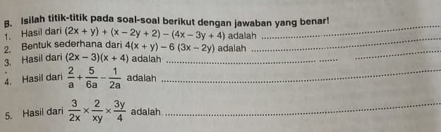 Isilah titik-titik pada soal-soal berikut dengan jawaban yang benar! 
_ 
1. Hasil dari (2x+y)+(x-2y+2)-(4x-3y+4) adalah 
_ 
2. Bentuk sederhana dari 4(x+y)-6(3x-2y) adalah 
3. Hasil dari (2x-3)(x+4) adalah_ 
_ 
4. Hasil dari  2/a + 5/6a - 1/2a  adalah_ 
5. Hasil dari  3/2x *  2/xy *  3y/4  adalah_