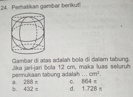 Perhatikan gambar berikut!
Gambar di atas adalah bola di dalam tabung.
Jika jari-jari bola 12 cm, maka luas seluruh
permukaan tabung adalah _ cm^2.
a. 288 π c. 864 π
b. 432 π d. 1.728 π