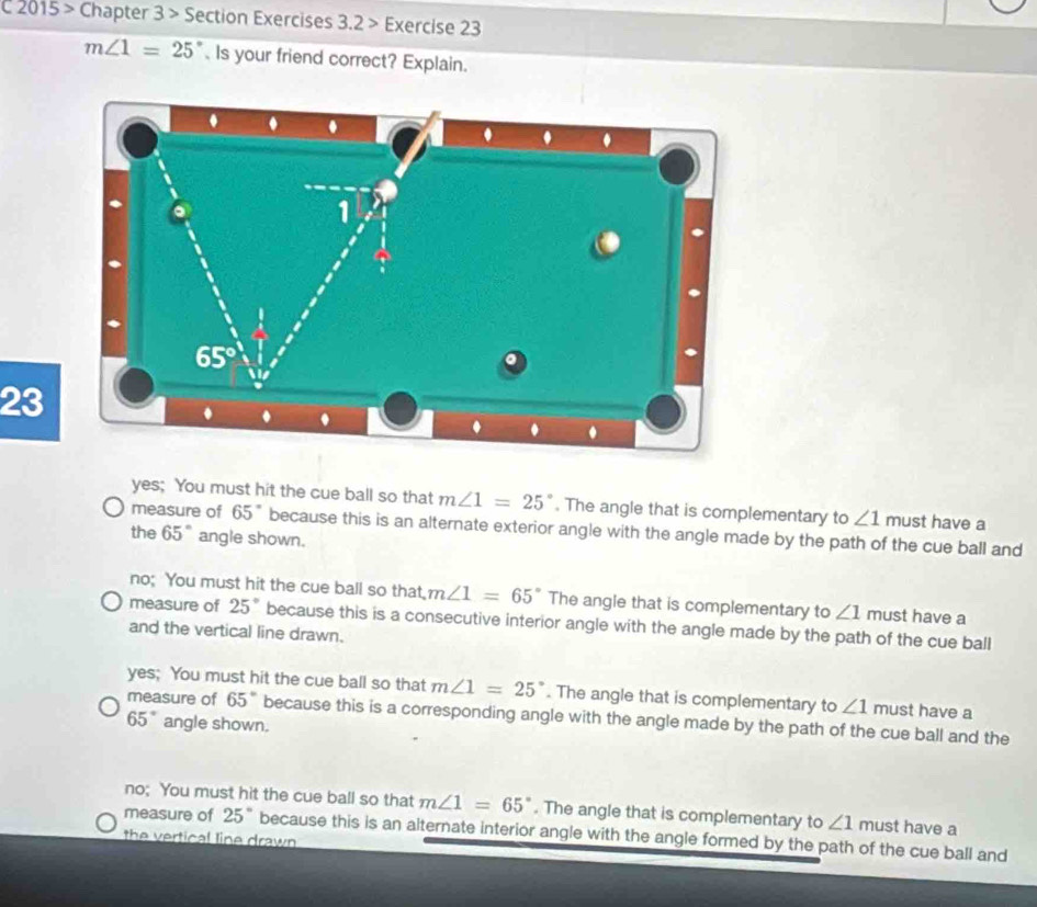 angle 015> Chapter 3 > Section Exercises 3.2> Exercise 23
m∠ 1=25° 、 Is your friend correct? Explain.
.
1
65°
a


23

.
. . .
yes; You must hit the cue ball so that m∠ 1=25°. The angle that is complementary to ∠ 1 must have a
measure of 65° because this is an alternate exterior angle with the angle made by the path of the cue ball and
the 65° angle shown.
no; You must hit the cue ball so that, m∠ 1=65° The angle that is complementary to ∠ 1 must have a
measure of 25° because this is a consecutive interior angle with the angle made by the path of the cue ball
and the vertical line drawn.
yes; You must hit the cue ball so that m∠ 1=25°. The angle that is complementary to ∠ 1 must have a
measure of 65° because this is a corresponding angle with the angle made by the path of the cue ball and the
65° angle shown.
no; You must hit the cue ball so that m∠ 1=65°. The angle that is complementary to ∠ 1 must have a
measure of 25° because this is an alternate interior angle with the angle formed by the path of the cue ball and
h ti al l e draw