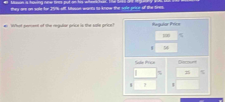 Mason is hoving new tires put on his wheetchair. The tres are requlany 206, but 
they are an sale for 25% alf. Mason wants to know the sole price of the tires. 
What percent of the regular price is the sole price?