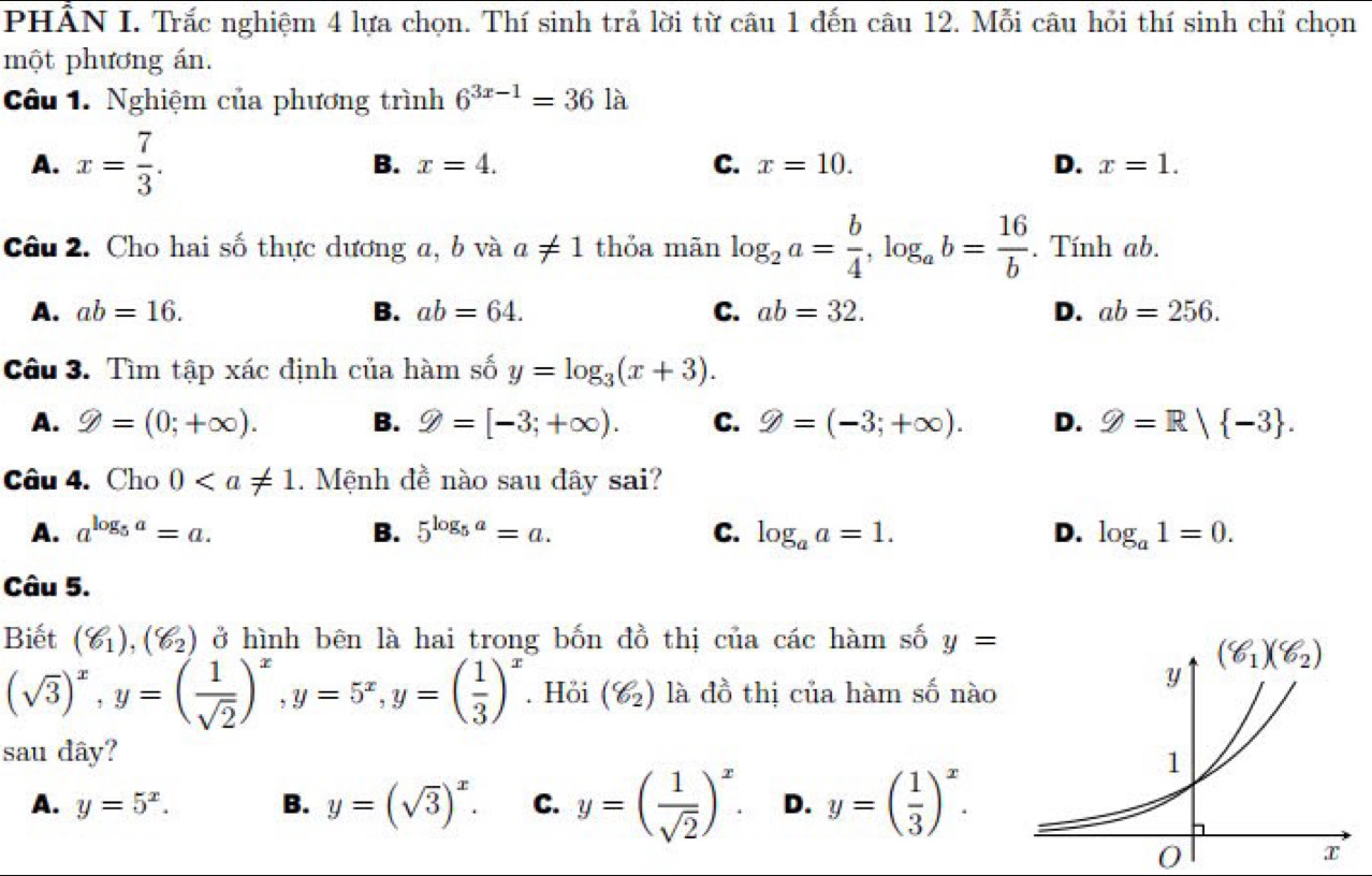 PHÂN I. Trắc nghiệm 4 lựa chọn. Thí sinh trả lời từ câu 1 đến câu 12. Mỗi câu hỏi thí sinh chỉ chọn
một phương án.
Câu 1. Nghiệm của phương trình 6^(3x-1)=36 là
A. x= 7/3 . B. x=4. C. x=10. D. x=1.
Câu 2. Cho hai số thực dương a, b và a!= 1 thỏa mãn log _2a= b/4 ,log _ab= 16/b . Tính ab.
A. ab=16. B. ab=64. C. ab=32. D. ab=256.
Câu 3. Tìm tập xác định của hàm số y=log _3(x+3).
A. 9=(0;+∈fty ). B. varPhi =[-3;+∈fty ). C. varPhi =(-3;+∈fty ). D. varPhi =R| -3 .
Câu 4. Cho 0. Mệnh đề nào sau đây sai?
A. a^(log _5)a=a. B. 5^(log _5)a=a. C. log _aa=1. D. log _a1=0.
Câu 5.
Biết (g_1),(g_2) ở hình bên là hai trong bốn đồ thị của các hàm số y=
(sqrt(3))^x,y=( 1/sqrt(2) )^x,y=5^x,y=( 1/3 )^x. Höi (g_2) là đồ thị của hàm số nào
sau dây?
A. y=5^x. B. y=(sqrt(3))^x. C. y=( 1/sqrt(2) )^x. D. y=( 1/3 )^x.
0