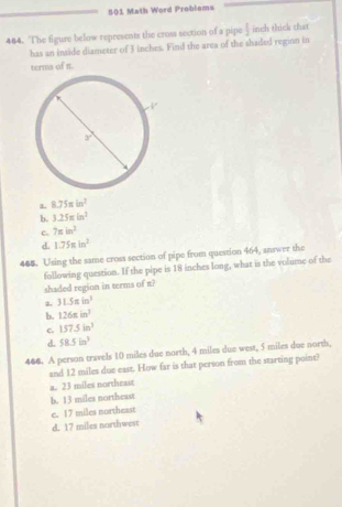 501 Math Word Problems
484. The figure below represents the cross section of a pipe  1/2  inch thick that
has an inside diameter of 3 inches. Find the area of the shaded reginn in
terms of it.
a 8.75π in^2
b. 3.25π in^2
c. 7π in^2
d. 1.75π in^2
465. Using the same cross section of pipe from question 464, answer the
following question. If the pipe is 18 inches long, what is the volume of the
shaded region in terms of π?
2. 31.5sin^3
b. 126π in^3
c. 157.5in^3
d. 58.5in^3
466. A person travels 10 miles due north, 4 miles due west, 5 miles due north,
and 12 miles due east. How far is that person from the starting point?
a. 23 miles northeast
b. 13 miles northeast
c. 17 miles northeast
d. 17 miles northwest