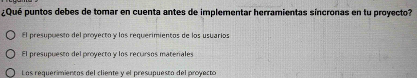 ¿Qué puntos debes de tomar en cuenta antes de implementar herramientas síncronas en tu proyecto?
El presupuesto del proyecto y los requerimientos de los usuarios
El presupuesto del proyecto y los recursos materiales
Los requerimientos del cliente y el presupuesto del proyecto